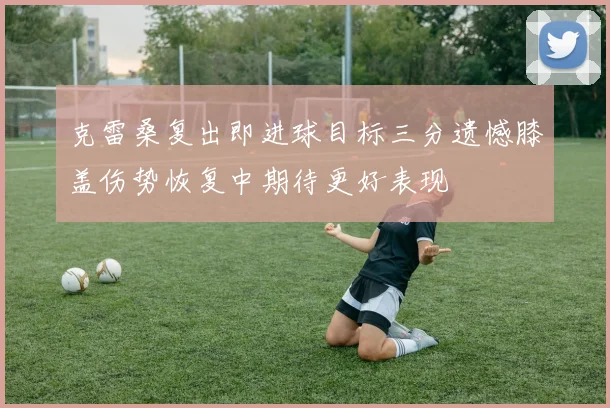 克雷桑复出即进球目标三分遗憾膝盖伤势恢复中期待更好表现