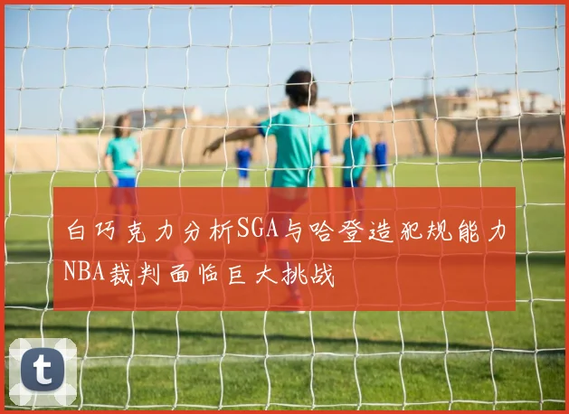 白巧克力分析SGA与哈登造犯规能力NBA裁判面临巨大挑战