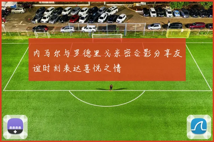内马尔与罗德里戈亲密合影分享友谊时刻表达喜悦之情