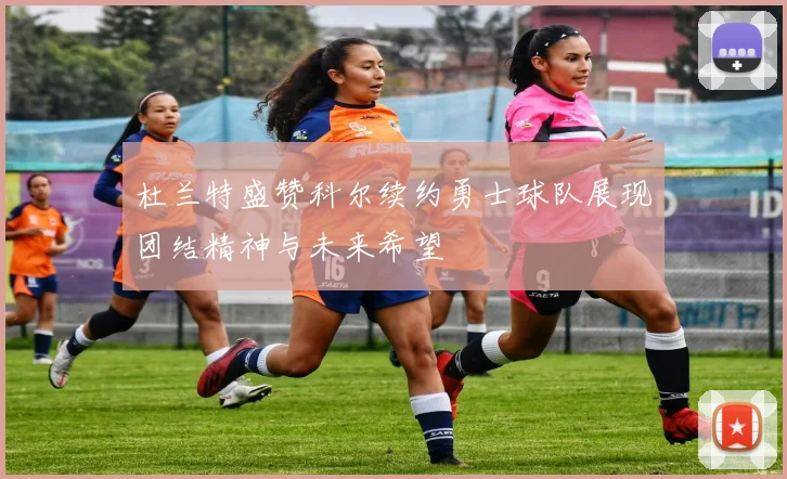 杜兰特盛赞科尔续约勇士球队展现团结精神与未来希望