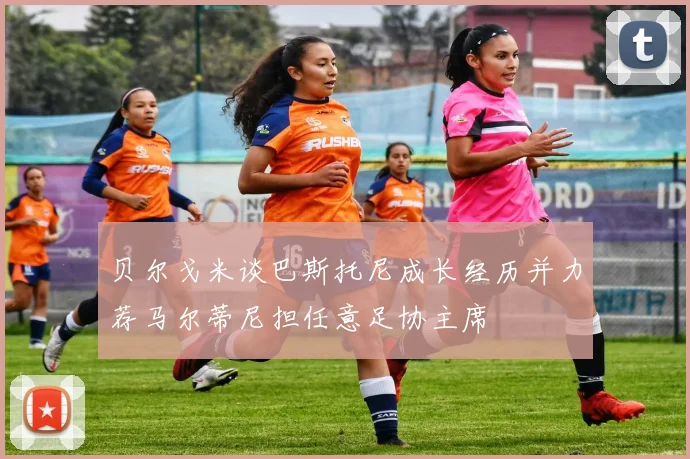 贝尔戈米谈巴斯托尼成长经历并力荐马尔蒂尼担任意足协主席