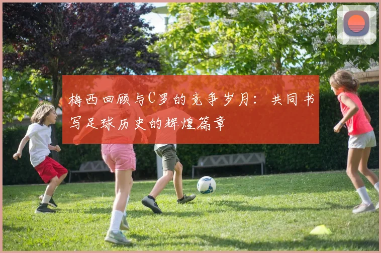 梅西回顾与C罗的竞争岁月：共同书写足球历史的辉煌篇章