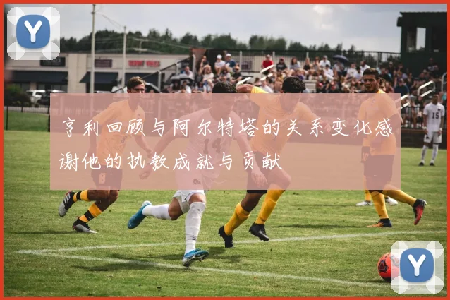 亨利回顾与阿尔特塔的关系变化感谢他的执教成就与贡献