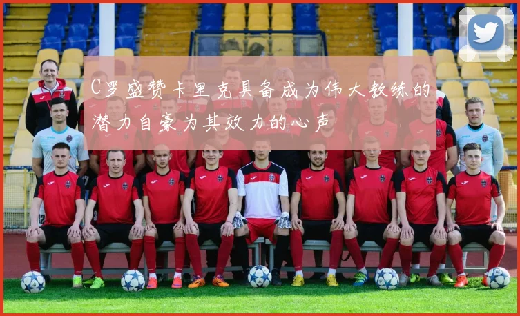 C罗盛赞卡里克具备成为伟大教练的潜力自豪为其效力的心声
