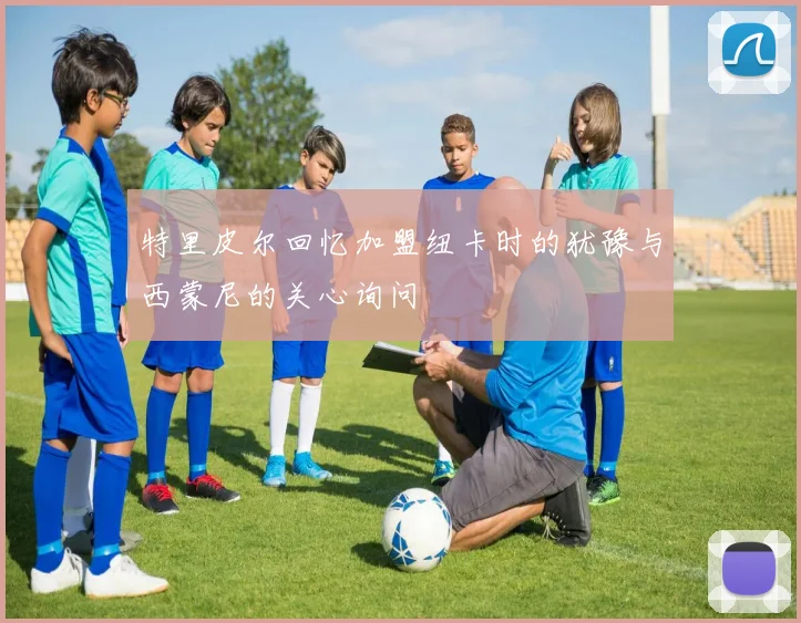 特里皮尔回忆加盟纽卡时的犹豫与西蒙尼的关心询问