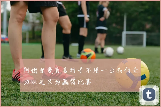 阿德尔曼直言对手不堪一击我们全力以赴只为赢得比赛