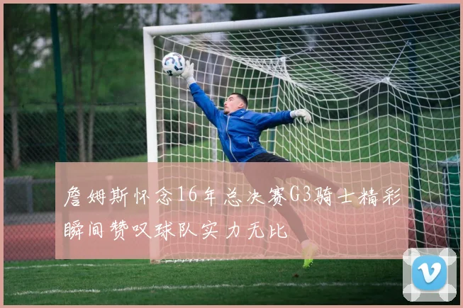 詹姆斯怀念16年总决赛G3骑士精彩瞬间赞叹球队实力无比