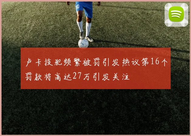 卢卡技犯频繁被罚引发热议第16个罚款将高达27万引发关注