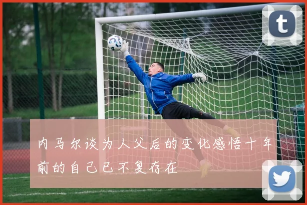 内马尔谈为人父后的变化感悟十年前的自己已不复存在