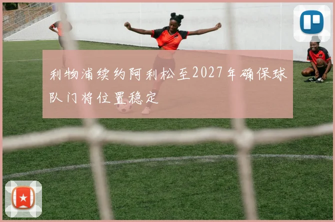 利物浦续约阿利松至2027年确保球队门将位置稳定