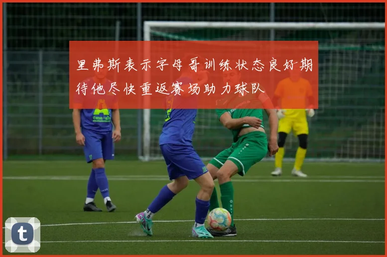 里弗斯表示字母哥训练状态良好期待他尽快重返赛场助力球队