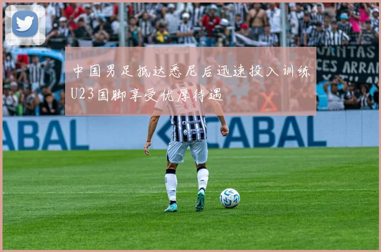 中国男足抵达悉尼后迅速投入训练U23国脚享受优厚待遇
