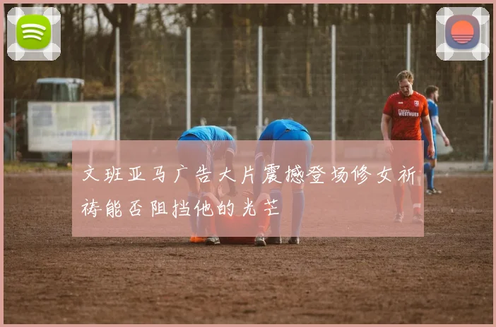 文班亚马广告大片震撼登场修女祈祷能否阻挡他的光芒