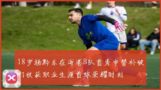 18岁杨黔东在海港B队首秀中替补破门收获职业生涯首球荣耀时刻