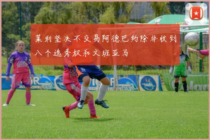 莱利坚决不交易阿德巴约除非收到八个选秀权和文班亚马
