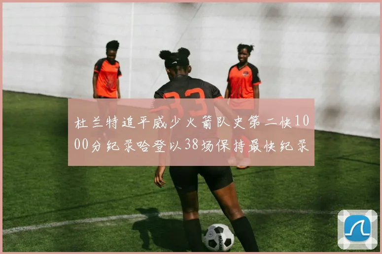 杜兰特追平威少火箭队史第二快1000分纪录哈登以38场保持最快纪录