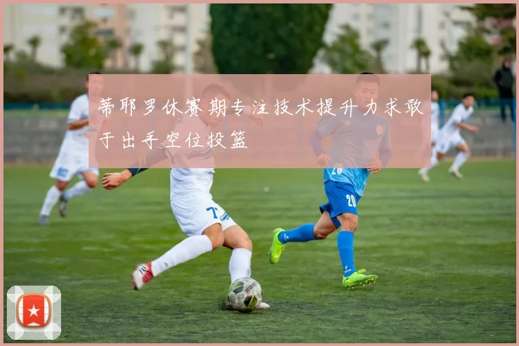 蒂耶罗休赛期专注技术提升力求敢于出手空位投篮