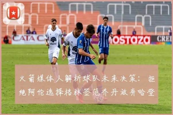 火箭媒体人解析球队未来决策：拒绝阿伦选择格林签范乔丹放弃哈登