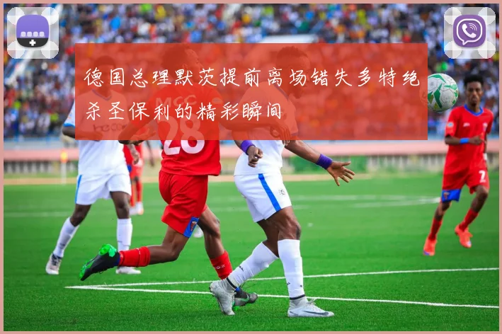 德国总理默茨提前离场错失多特绝杀圣保利的精彩瞬间